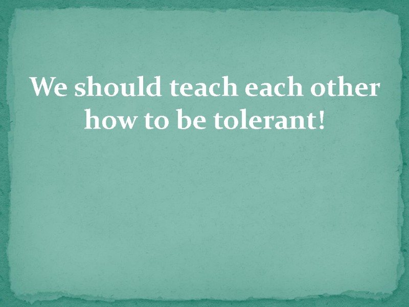 We should teach each other how to be tolerant!